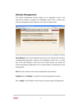 53
Remote Management
The remote management function allows you to designate a host in the
Internet the ability to configure the Broadband router from a remote site.
Enter the designated host IP Address in the Host IP Address field.
Host Address This is the IP address of the host in the Internet that will have
management/configuration access to the Broadband router from a remote
site. If the Host Address is left 0.0.0.0 this means anyone can access the
router’s web-based configuration from a remote location, providing they know
the password.
Port The port number of the remote management web interface.
Enabled Select “Enabled” to enable the remote management function.
Click <Apply> at the bottom of the screen to save the above configurations.
 