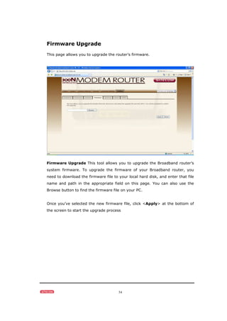 54
Firmware Upgrade
This page allows you to upgrade the router’s firmware.
Firmware Upgrade This tool allows you to upgrade the Broadband router’s
system firmware. To upgrade the firmware of your Broadband router, you
need to download the firmware file to your local hard disk, and enter that file
name and path in the appropriate field on this page. You can also use the
Browse button to find the firmware file on your PC.
Once you’ve selected the new firmware file, click <Apply> at the bottom of
the screen to start the upgrade process
 