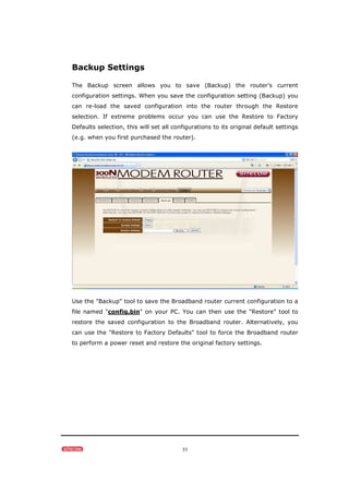 55
Backup Settings
The Backup screen allows you to save (Backup) the router’s current
configuration settings. When you save the configuration setting (Backup) you
can re-load the saved configuration into the router through the Restore
selection. If extreme problems occur you can use the Restore to Factory
Defaults selection, this will set all configurations to its original default settings
(e.g. when you first purchased the router).
Use the "Backup" tool to save the Broadband router current configuration to a
file named "config.bin" on your PC. You can then use the "Restore" tool to
restore the saved configuration to the Broadband router. Alternatively, you
can use the "Restore to Factory Defaults" tool to force the Broadband router
to perform a power reset and restore the original factory settings.
 
