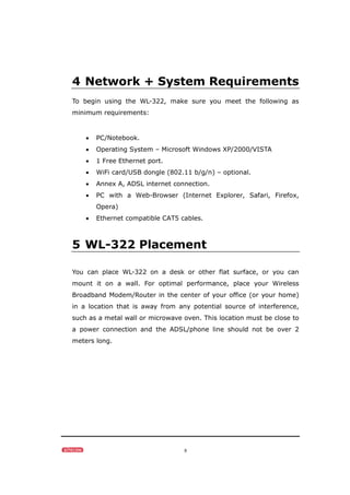 8
4 Network + System Requirements
To begin using the WL-322, make sure you meet the following as
minimum requirements:
• PC/Notebook.
• Operating System – Microsoft Windows XP/2000/VISTA
• 1 Free Ethernet port.
• WiFi card/USB dongle (802.11 b/g/n) – optional.
• Annex A, ADSL internet connection.
• PC with a Web-Browser (Internet Explorer, Safari, Firefox,
Opera)
• Ethernet compatible CAT5 cables.
5 WL-322 Placement
You can place WL-322 on a desk or other flat surface, or you can
mount it on a wall. For optimal performance, place your Wireless
Broadband Modem/Router in the center of your office (or your home)
in a location that is away from any potential source of interference,
such as a metal wall or microwave oven. This location must be close to
a power connection and the ADSL/phone line should not be over 2
meters long.
 