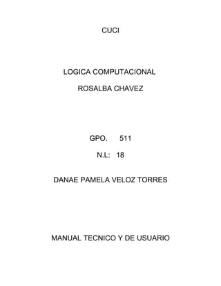 CUCI




  LOGICA COMPUTACIONAL

      ROSALBA CHAVEZ




        GPO.      511

          N.L: 18


DANAE PAMELA VELOZ TORRES




MANUAL TECNICO Y DE USUARIO
 
