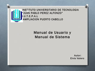 INSTITUTO UNIVERSITARIO DE TECNOLOGIA “ JUAN PABLO PEREZ ALFONZO” I.U.T.E.P.A.L AMPLIACION PUERTO CABELLO Manual de Usuario y Manual de Sistema Autor: Elvis Valero  