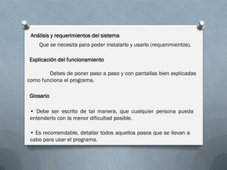 Análisis y requerimientos del sistema
Que se necesita para poder instalarlo y usarlo (requerimientos).
Explicación del funcionamiento
Debes de poner paso a paso y con pantallas bien explicadas
como funciona el programa.
Glosario
• Debe ser escrito de tal manera, que cualquier persona pueda
entenderlo con la menor dificultad posible.
• Es recomendable, detallar todos aquellos pasos que se llevan a
cabo para usar el programa.
 
