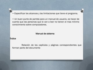 • Especificar los alcances y las limitaciones que tiene el programa.
• Un buen punto de partida para un manual de usuario, es hacer de
cuenta que las personas que lo van a leer no tienen el mas mínimo
conocimiento sobre computadores.
Manual de sistema
Índice
Relación de los capítulos y páginas correspondientes que
forman parte del documento
 