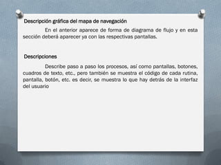 Descripción gráfica del mapa de navegación
En el anterior aparece de forma de diagrama de flujo y en esta
sección deberá aparecer ya con las respectivas pantallas.
Describe paso a paso los procesos, así como pantallas, botones,
cuadros de texto, etc., pero también se muestra el código de cada rutina,
pantalla, botón, etc. es decir, se muestra lo que hay detrás de la interfaz
del usuario
Descripciones
 