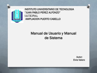 INSTITUTO UNIVERSITARIO DE TECNOLOGIA
“JUAN PABLO PEREZ ALFONZO”
I.U.T.E.P.A.L
 AMPLIACION PUERTO CABELLO




    Manual de Usuario y Manual
           de Sistema



                                       Autor:
                                    Elvis Valero
 