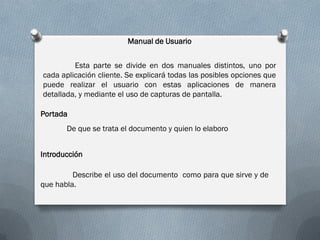 Manual de Usuario


         Esta parte se divide en dos manuales distintos, uno por
cada aplicación cliente. Se explicará todas las posibles opciones que
puede realizar el usuario con estas aplicaciones de manera
detallada, y mediante el uso de capturas de pantalla.

Portada
       De que se trata el documento y quien lo elaboro


Introducción

         Describe el uso del documento como para que sirve y de
que habla.
 