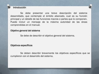 Introducción

          Se debe presentar una breve descripción del sistema
desarrollado, que contemple el ámbito abarcado, cual es su función
principal y un detalle de las funciones macros o partes que lo componen.
Puede incluir un mensaje de la máxima autoridad de las áreas
comprendidas en el manual.

Objetivo general del sistema

         Se debe de describir el objetivo general del sistema.


Objetivos específicos


         Se deben describir brevemente los objetivos específicos que se
cumplieron con el desarrollo del sistema.
 