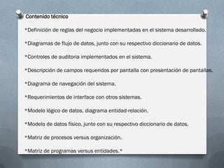Contenido técnico

*Definición de reglas del negocio implementadas en el sistema desarrollado.

*Diagramas de flujo de datos, junto con su respectivo diccionario de datos.

*Controles de auditoria implementados en el sistema.

*Descripción de campos requeridos por pantalla con presentación de pantallas.

*Diagrama de navegación del sistema.

*Requerimientos de interface con otros sistemas.

*Modelo lógico de datos, diagrama entidad-relación.

*Modelo de datos físico, junto con su respectivo diccionario de datos.

*Matriz de procesos versus organización.

*Matriz de programas versus entidades.*
 