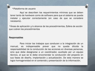 *Plataforma de usuario
           Aquí se describen los requerimientos mínimos que se deben
 tener tanto de hardware como de software para que el sistema se pueda
 instalar y ejecutar correctamente (en caso de que se considere
 necesario).

*Áreas de aplicación y/o alcance de los procedimientos. Esfera de acción
que cubren los procedimientos


Responsables

           Para iniciar los trabajos que conducen a la integración de un
 manual, es indispensable prever que no queda diluida la
 responsabilidad de la conducción de las acciones en diversas personas,
 sino que debe designarse a un coordinador, auxiliado por un equipo
 técnico, al que se le debe encomendar la conducción del proyecto en
 sus fases de diseño, implantación y actualización. De esta manera se
 logra homogeneidad en el contenido y presentación de la información.
 