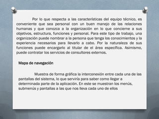 Por lo que respecta a las características del equipo técnico, es
conveniente que sea personal con un buen manejo de las relaciones
humanas y que conozca a la organización en lo que concierne a sus
objetivos, estructura, funciones y personal. Para este tipo de trabajo, una
organización puede nombrar a la persona que tenga los conocimientos y la
experiencia necesarios para llevarlo a cabo. Por la naturaleza de sus
funciones puede encargarlo al titular de el área específica. Asimismo,
puede contratar los servicios de consultores externos.

 Mapa de navegación

          Muestra de forma gráfica la interconexión entre cada una de las
 pantallas del sistema, lo que serviría para saber como llegar a
 determinada parte de la aplicación. En este se muestran los menús,
 submenús y pantallas a las que nos lleva cada uno de ellos
 