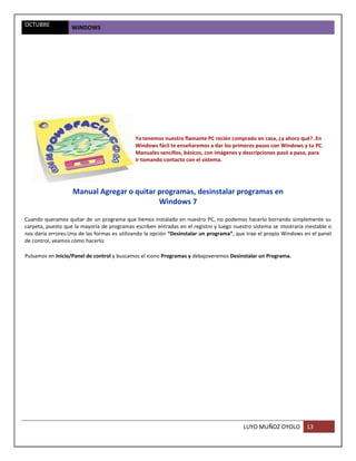 OCTUBRE            WINDOWS




                                             Ya tenemos nuestro flamante PC recién comprado en casa, ¿y ahora qué? .En
                                             Windows fácil te enseñaremos a dar los primeros pasos con Windows y tu PC.
                                             Manuales sencillos, básicos, con imágenes y descripciones pasó a paso, para
                                             ir tomando contacto con el sistema.




                   Manual Agregar o quitar programas, desinstalar programas en
                                           Windows 7

Cuando queramos quitar de un programa que hemos instalado en nuestro PC, no podemos hacerlo borrando simplemente su
carpeta, puesto que la mayoría de programas escriben entradas en el registro y luego nuestro sistema se mostraría inestable o
nos daría errores.Una de las formas es utilizando la opción “Desinstalar un programa”, que trae el propio Windows en el panel
de control, veamos cómo hacerlo:

Pulsamos en Inicio/Panel de control y buscamos el icono Programas y debajoveremos Desinstalar un Programa.




                                                                                         LUYO MUÑOZ OYOLO         13
 