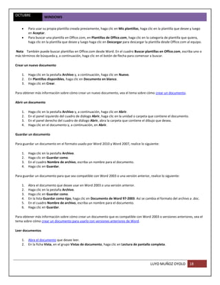 OCTUBRE             WINDOWS

        Para usar su propia plantilla creada previamente, haga clic en Mis plantillas, haga clic en la plantilla que desee y luego
         en Aceptar.
        Para buscar una plantilla en Office.com, en Plantillas de Office.com, haga clic en la categoría de plantilla que quiera,
         haga clic en la plantilla que desee y luego haga clic en Descargar para descargar la plantilla desde Office.com al equipo.

Nota También puede buscar plantillas en Office.com desde Word. En el cuadro Buscar plantillas en Office.com, escriba uno o
más términos de búsqueda y, a continuación, haga clic en el botón de flecha para comenzar a buscar.

Crear un nuevo documento

    1.   Haga clic en la pestaña Archivo y, a continuación, haga clic en Nuevo.
    2.   En Plantillas disponibles, haga clic en Documento en blanco.
    3.   Haga clic en Crear.

Para obtener más información sobre cómo crear un nuevo documento, vea el tema sobre cómo crear un documento.

Abrir un documento

    1.   Haga clic en la pestaña Archivo y, a continuación, haga clic en Abrir.
    2.   En el panel izquierdo del cuadro de diálogo Abrir, haga clic en la unidad o carpeta que contiene el documento.
    3.   En el panel derecho del cuadro de diálogo Abrir, abra la carpeta que contiene el dibujo que desea.
    4.   Haga clic en el documento y, a continuación, en Abrir.

Guardar un documento

Para guardar un documento en el formato usado por Word 2010 y Word 2007, realice lo siguiente:

    1.   Haga clic en la pestaña Archivo.
    2.   Haga clic en Guardar como.
    3.   En el cuadro Nombre de archivo, escriba un nombre para el documento.
    4.   Haga clic en Guardar.

Para guardar un documento para que sea compatible con Word 2003 o una versión anterior, realice lo siguiente:

    1.   Abra el documento que desee usar en Word 2003 o una versión anterior.
    2.   Haga clic en la pestaña Archivo.
    3.   Haga clic en Guardar como.
    4.   En la lista Guardar como tipo, haga clic en Documento de Word 97-2003. Así se cambia el formato del archivo a .doc.
    5.   En el cuadro Nombre de archivo, escriba un nombre para el documento.
    6.   Haga clic en Guardar.

Para obtener más información sobre cómo crear un documento que es compatible con Word 2003 o versiones anteriores, vea el
tema sobre cómo crear un documento para usarlo con versiones anteriores de Word.

Leer documentos

    1.   Abra el documento que desee leer.
    2.   En la ficha Vista, en el grupo Vistas de documento, haga clic en Lectura de pantalla completa.




                                                                                              LUYO MUÑOZ OYOLO            18
 