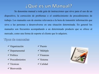 Se denomina manual a toda guía de instrucciones que sirve para el uso de un
dispositivo, la corrección de problemas o el establecimiento de procedimientos de
trabajo. Los manuales son de enorme relevancia a la hora de transmitir información que
sirva a las personas a desenvolverse en una situación determinada. En general los
manuales son frecuentes acompañando a un determinado producto que se ofrece al
mercado, como una forma de soporte al cliente que lo adquiere.
 Organización
 Departamental
 Política
 Procedimientos
 Técnicas
 Bienvenida
 Puesto
 Múltiple
 Finanzas
 Sistema
 Calidad
 