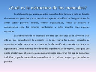 La elaboración por escrito de estos manuales debe llevarse a cabo en función
de unas normas generales y otras que afecten a partes específicas de la organización. Se
deben definir procesos, normas, criterios organizativos, formas de contacto y
comunicación entre las personas involucradas y todos aquellos otros aspectos
necesarios.
La elaboración de los manuales no debe ser sólo tarea de la dirección. Más
allá de que generalmente la dirección es la que marca las normas generales de
actuación, se debe incorporar a la tarea de la elaboración de estos documentos a un
representante (como mínimo) de cada unidad organizativa de la empresa, tanto para que
pueda aportar ideas al respecto como para que pueda conocer el por qué de las normas
incluidas y pueda transmitirlo adecuadamente a quienes tengan que ponerlas en
práctica.
 