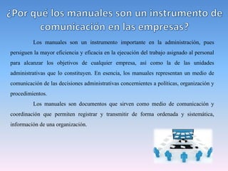 Los manuales son un instrumento importante en la administración, pues
persiguen la mayor eficiencia y eficacia en la ejecución del trabajo asignado al personal
para alcanzar los objetivos de cualquier empresa, así como la de las unidades
administrativas que lo constituyen. En esencia, los manuales representan un medio de
comunicación de las decisiones administrativas concernientes a políticas, organización y
procedimientos.
Los manuales son documentos que sirven como medio de comunicación y
coordinación que permiten registrar y transmitir de forma ordenada y sistemática,
información de una organización.
 