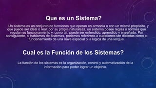 Que es un Sistema?
Un sistema es un conjunto de funciones que operan en armonía o con un mismo propósito, y
que puede ser ideal o real. por su propia naturaleza, un sistema posee reglas o normas que
regulan su funcionamiento y, como tal, puede ser entendido, aprendido y enseñado. Por
consiguiente, si hablamos de sistemas, podemos referirnos a cuestiones tan distintas como el
funcionamiento de una nave espacial o la lógica de una lengua.
La función de los sistemas es la organización, control y automatización de la
información para poder lograr un objetivo.
Cual es la Función de los Sistemas?
 
