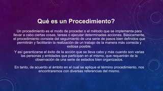 Qué es un Procedimiento?
Un procedimiento es el modo de proceder o el método que se implementa para
llevar a cabo ciertas cosas, tareas o ejecutar determinadas acciones. Básicamente,
el procedimiento consiste del seguimiento de una serie de pasos bien definidos que
permitirán y facilitarán la realización de un trabajo de la manera más correcta y
exitosa posible.
Y así garantizarse el éxito de la acción que se lleva cabo y más cuando son varias
las personas y entidades que participan en el mismo, que requerirán de la
observación de una serie de estadios bien organizados.
En tanto, de acuerdo al ámbito en el cual se aplique el término procedimiento, nos
encontraremos con diversas referencias del mismo.
 