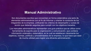 Manual Administrativo
Son documentos escritos que concentran en forma sistemática una serie de
elementos administrativos con el fin de informar y orientar la conducta de los
integrantes de la empresa, unificando los criterios de desempeño y cursos de
acción que deberán seguirse para cumplir con los objetivos trazados.
Los manuales administrativos representan una guía práctica que se utiliza como
herramienta de soporte para la organización y comunicación, que contiene
información ordenada y sistemática, en la cual se establecen claramente los
objetivos, normas, políticas y procedimientos de la empresa, lo que hace que sean
de mucha utilidad para lograr una eficiente administración.
 
