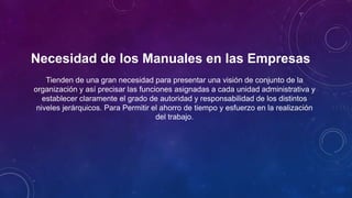 Necesidad de los Manuales en las Empresas
Tienden de una gran necesidad para presentar una visión de conjunto de la
organización y así precisar las funciones asignadas a cada unidad administrativa y
establecer claramente el grado de autoridad y responsabilidad de los distintos
niveles jerárquicos. Para Permitir el ahorro de tiempo y esfuerzo en la realización
del trabajo.
 