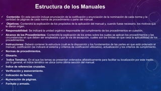 Estructura de los Manuales
 Contenido: En esta sección incluye enunciación de la codificación y enunciación de la nominación de cada norma y la
cantidad de páginas de cada norma de procedimiento o parte del manual.
 Objetivos: Contendrá la explicación de los propósitos de la aplicación del manual y, cuando fuese necesario, los motivos que
le dieron origen.
 Responsabilidad: Se indicará la unidad orgánica responsable del cumplimiento de los procedimientos en cuestión.
 Alcance de los Procedimientos: Contendrá la explicación de los entes sobre los cuales se aplican los procedimientos y las
circunstancias en que deben ser empleados o por la vía de excepción, cuales son los límites en que cesa la aplicabilidad de los
procedimientos.
 Instrucciones: Deberá contener la estructura (cuál es la disposición y los fundamentos de las partes en que está ordenado el
manual), codificación (se indicará el sistema y criterios de codificación utilizados), actualización y los criterios de cumplimiento.
 Normas de procedimientos.
 Glosario.
 Índice Temático: En el que los temas se presentan ordenados alfabéticamente para facilitar su localización por este medio.
por lo general, el índice temático se ubica como última sección del manual.
 Índice de referencias cruzadas.
 Verificación y asesoramiento.
 Indicación de fechas.
 Numeración de páginas.
 Formato y armado.
 
