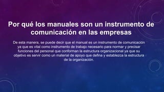 Por qué los manuales son un instrumento de
comunicación en las empresas
De esta manera, se puede decir que el manual es un instrumento de comunicación
ya que es vital como instrumento de trabajo necesario para normar y precisar
funciones del personal que conforman la estructura organizacional ya que su
objetivo es servir como un material de apoyo que defina y establezca la estructura
de la organización.
 