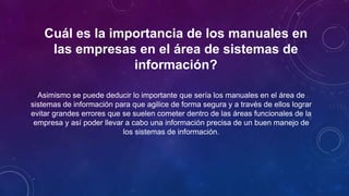 Cuál es la importancia de los manuales en
las empresas en el área de sistemas de
información?
Asimismo se puede deducir lo importante que sería los manuales en el área de
sistemas de información para que agilice de forma segura y a través de ellos lograr
evitar grandes errores que se suelen cometer dentro de las áreas funcionales de la
empresa y así poder llevar a cabo una información precisa de un buen manejo de
los sistemas de información.
 