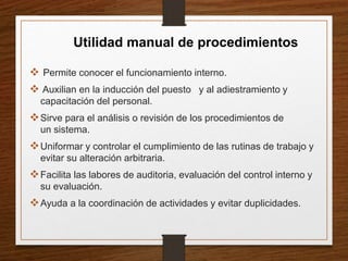  Permite conocer el funcionamiento interno.
 Auxilian en la inducción del puesto y al adiestramiento y
capacitación del personal.
Sirve para el análisis o revisión de los procedimientos de
un sistema.
Uniformar y controlar el cumplimiento de las rutinas de trabajo y
evitar su alteración arbitraria.
Facilita las labores de auditoria, evaluación del control interno y
su evaluación.
Ayuda a la coordinación de actividades y evitar duplicidades.
Utilidad manual de procedimientos
 