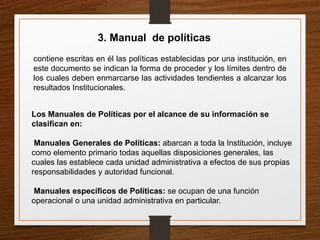 3. Manual de políticas
contiene escritas en él las políticas establecidas por una institución, en
este documento se indican la forma de proceder y los límites dentro de
los cuales deben enmarcarse las actividades tendientes a alcanzar los
resultados Institucionales.
Los Manuales de Políticas por el alcance de su información se
clasifican en:
Manuales Generales de Políticas: abarcan a toda la Institución, incluye
como elemento primario todas aquellas disposiciones generales, las
cuales las establece cada unidad administrativa a efectos de sus propias
responsabilidades y autoridad funcional.
Manuales específicos de Políticas: se ocupan de una función
operacional o una unidad administrativa en particular.
 