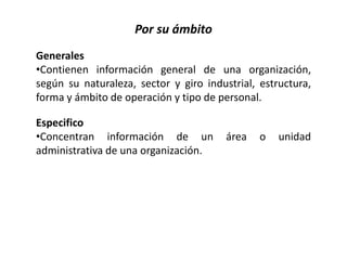 Por su ámbito
Generales
•Contienen información general de una organización,
según su naturaleza, sector y giro industrial, estructura,
forma y ámbito de operación y tipo de personal.
Especifico
•Concentran información de un área o unidad
administrativa de una organización.
 