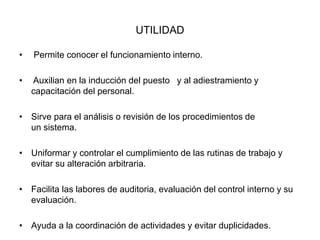 UTILIDAD
• Permite conocer el funcionamiento interno.
• Auxilian en la inducción del puesto y al adiestramiento y
capacitación del personal.
• Sirve para el análisis o revisión de los procedimientos de
un sistema.
• Uniformar y controlar el cumplimiento de las rutinas de trabajo y
evitar su alteración arbitraria.
• Facilita las labores de auditoria, evaluación del control interno y su
evaluación.
• Ayuda a la coordinación de actividades y evitar duplicidades.
 