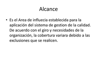 Alcance
• Es el Area de influecia establecida para la
aplicación del sistema de gestion de la calidad.
De acuerdo con el giro y necesidades de la
organización, la cobertura variara debido a las
exclusiones que se realicen.
 