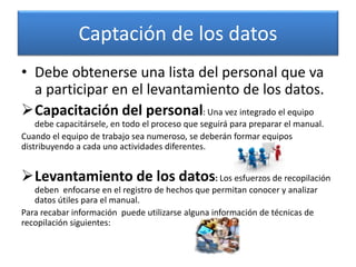 Captación de los datos
• Debe obtenerse una lista del personal que va
a participar en el levantamiento de los datos.
Capacitación del personal: Una vez integrado el equipo
debe capacitársele, en todo el proceso que seguirá para preparar el manual.
Cuando el equipo de trabajo sea numeroso, se deberán formar equipos
distribuyendo a cada uno actividades diferentes.
Levantamiento de los datos: Los esfuerzos de recopilación
deben enfocarse en el registro de hechos que permitan conocer y analizar
datos útiles para el manual.
Para recabar información puede utilizarse alguna información de técnicas de
recopilación siguientes:
 