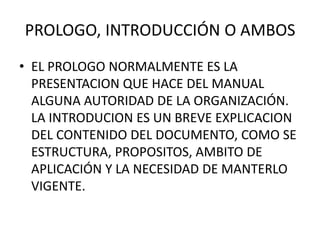 PROLOGO, INTRODUCCIÓN O AMBOS
• EL PROLOGO NORMALMENTE ES LA
PRESENTACION QUE HACE DEL MANUAL
ALGUNA AUTORIDAD DE LA ORGANIZACIÓN.
LA INTRODUCION ES UN BREVE EXPLICACION
DEL CONTENIDO DEL DOCUMENTO, COMO SE
ESTRUCTURA, PROPOSITOS, AMBITO DE
APLICACIÓN Y LA NECESIDAD DE MANTERLO
VIGENTE.
 