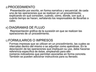 J) PROCEDIMIENTO
Presentación por escrito, en forma narrativa y secuencial, de cada
una de las operaciones que se realizan en un procedimiento,
explicando en qué consisten, cuándo, cómo, dónde, con qué, y
cuánto tiempo se hacen, señalando los responsables de llevarlas a
cabo.
K) DIAGRAMAS DE FLUJO
Representación gráfica de la sucesión en que se realizan las
operaciones de un procedimiento.
L) FORMULARIOS O IMPRESOS
Formas impresas que se utilizan en un procedimiento, las cuales se
intercalan dentro del mismo o se adjuntan como apéndices. En la
descripción de las operaciones que impliquen su uso, debe hacerse
referencia específica de éstas, empleando para ello
números indicadores que permitan asociarlas en forma concreta.
También se pueden adicionar instructivos para su llenado.
 