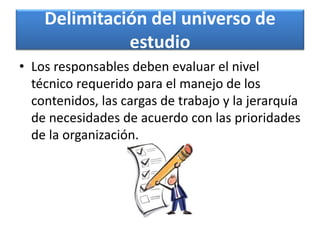 Delimitación del universo de
estudio
• Los responsables deben evaluar el nivel
técnico requerido para el manejo de los
contenidos, las cargas de trabajo y la jerarquía
de necesidades de acuerdo con las prioridades
de la organización.
 