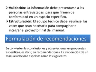 Validación: La información debe presentarse a las
personas entrevistadas para que firmen de
conformidad en un espacio específico.
Estructuración: El equipo técnico debe reunirse las
veces que sean necesario para compaginar e
integrar el proyecto final del manual.
Formulación de recomendaciones
Se convierten las conclusiones y observaciones en propuestas
específicas, es decir, en recomendaciones. La elaboración de un
manual relaciona aspectos como los siguientes:
 