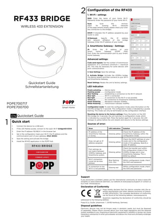 RF433 BRIDGE
POPE700700
WIRLESS 433 EXTENSION
POPE700717
Smart Home
Quickstart Guide
Schnellstartanleitung
Quickstart GuideEN
Quick start
1. Connect the device to a USB port.
2. If the LED ﬂashes purple, connect to the open Wi-Fi bridge433-XXXX.
3. Enter the IP address 192.168.4.1 in the browser bar.
4. Set in the conﬁguration mask your Wi-Fi, the IP address and the
communication port of your gateway. (Port: 8000)
5. Save the setting and activate the bridge.
6. Install the RF433 application in the POPP Hub.
1
Conﬁguration of the RF433
1. Wi-Fi - settings
SSID: Enter the name of your home Wi-Fi.
Password: Enter the password of your home Wi-Fi.
Scan: Scan the environ-
ment for existing Wi-Fi networks
(If the page remains empty, please check your wire-
less connection to the bridge).
DHCP: If checked, the IP address assigned by your
router is used.
IP/Netmask: Specify the IP address
and network aﬃliation of the bridge.
Gateway: Enter the IP address of your router.
2. SmartHome Gateway - Settings:
IP: Enter the IP address of your
Smart Home Gateway (POPP Hub).
Port: Enter the communication port to your Smart-
Home Gateway.
Advanced settings:
Code send repeats: Set the number of transmission
repetitions of a command (minimum 1; maximum
25). This may be necessary for some devices with
poor communication.
3. Save Settings: Save the settings.
4. Activate Bridge: Activate the 433Mhz bridge.
The device restarts and then connects to your Wi-Fi
and SmartHome Gateway.
Reset Settings: Resets the unit to factory settings.
LED indication
Purple pulsating..........Device starts
Flashing purple ...........Conﬁguration mode
Blue ﬂashing.................Establishing a connection to the Wi-Fi network
Blue light........................Wi-Fi is connected
Red light.........................A connection to the Wi-Fi is not possible
Yellow on........................No connection to SmartHome Gateway possible
Green ﬂickering...........Reception indicator 433Mhz
White ﬂickering ..........Transmission indicator 433Mhz
Conﬁguration mode: To start the conﬁguration mode, press the button on the
433 Mhz bridge for 4 seconds. The conﬁguration mode is indicated by a purple
ﬂashing. This mode can only be terminated via the conﬁguration interface.
Resetting the device to the factory settings: Press the button on the 433
Mhz bridge for 4 seconds, the unit switches to conﬁguration mode, which
is indicated by a purple ﬂash. Press the button again for 4 seconds, the LED
changes to yellow before the unit restarts and returns to the factory settings.
2
Error LED indication Solution
IP address of the
SmartHome Gateway
is wrong.
Glowing yellow
Check the IP address of the
SmartHome Gateway within the
conﬁguration mode.
Does not get an IP
address assigned.
Glowing yellow
Check the DHCP settings on your
router and in the conﬁguration
mode of the gateway. Specify a
static IP address.
Port settings do
not match between
433Mhz Gateway and
SmartHome system.
Glowing yellow
Check the transfer port within
the conﬁguration mode of the
433Mhz bridge and in your
SmartHome Gateway. This is
8000 by default.
Wi-Fi connection
could not be esta-
blished.
Blue ﬂashing
(min. 10s)
Within conﬁguration mode, check
the SSID and password.
A connection to the
Wi-Fi is not possible.
Glowing red
Within conﬁguration mode, check
the SSID and password.
Sources of error:
Support
If you encounter a problem, please use the international community at www.z-wave.info
(English) or www.zwave.de (German), our website at www.popp.eu/support or contact us
by e-mail: info@popp.eu
Declaration of Conformity
Popp hereby declares that this device complies with the es-
sential requirements and other relevant provisions of Directi-
ve RED 2014/53/EU. The complete declaration of conformity
can be found at the following address: www.popp.eu/ce
Questions regarding the declaration of conformity should be
addressed to the following address:
Popp & Co, Große Johannisstr. 7, 20148 Hamburg, Germany
Disposal guidelines
Electronic devices may not be thrown away in domestic waste, but must be disposed
of separately. Please inform yourself about your local legal regulations and the disposal
system available to you. Disposing of electronic equipment in landﬁlls or dumps can cause
hazardous substances to enter groundwater and above into food and ultimately endanger
your health.
 