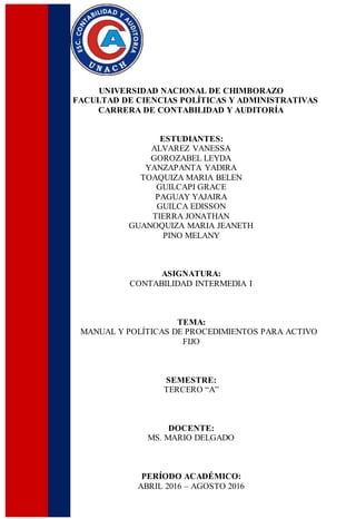UNIVERSIDAD NACIONAL DE CHIMBORAZO
FACULTAD DE CIENCIAS POLÍTICAS Y ADMINISTRATIVAS
CARRERA DE CONTABILIDAD Y AUDITORÍA
ESTUDIANTES:
ALVAREZ VANESSA
GOROZABEL LEYDA
YANZAPANTA YADIRA
TOAQUIZA MARIA BELEN
GUILCAPI GRACE
PAGUAY YAJAIRA
GUILCA EDISSON
TIERRA JONATHAN
GUANOQUIZA MARIA JEANETH
PINO MELANY
ASIGNATURA:
CONTABILIDAD INTERMEDIA I
TEMA:
MANUAL Y POLÍTICAS DE PROCEDIMIENTOS PARA ACTIVO
FIJO
SEMESTRE:
TERCERO “A”
DOCENTE:
MS. MARIO DELGADO
PERÍODO ACADÉMICO:
ABRIL 2016 – AGOSTO 2016
 