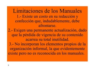 Limitaciones de los Manuales 1.- Existe un costo en su redacción y confección que, indudablemente, debe afrontarse. 2.- Exigen una permanente actualización, dado que la pérdida de vigencia de su contenido acarrea su total inutilidad. 3.- No incorporan los elementos propios de la organización informal, la que evidentemente existe pero no es reconocida en los manuales.    9 