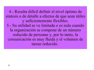 4.- Resulta difícil definir el nivel óptimo de síntesis o de detalle a efectos de que sean útiles y suficientemente flexibles. 5.- Su utilidad se ve limitada o es nula cuando la organización se compone de un número reducido de personas y, por lo tanto, la comunicación es muy fluida y el volumen de tareas reducido.  10 