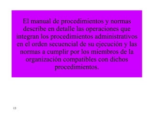 El manual de procedimientos y normas describe en detalle las operaciones que integran los procedimientos administrativos en el orden secuencial de su ejecución y las normas a cumplir por los miembros de la organización compatibles con dichos procedimientos. 13 