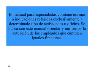 El manual para especialistas contiene normas o indicaciones referidas exclusivamente a determinado tipo de actividades u oficios. Se busca con este manual orientar y uniformar la actuación de los empleados que cumplen iguales funciones. 14 