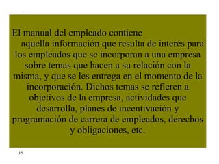El manual del empleado contiene  aquella información que resulta de interés para los empleados que se incorporan a una empresa sobre temas que hacen a su relación con la misma, y que se les entrega en el momento de la incorporación. Dichos temas se refieren a objetivos de la empresa, actividades que desarrolla, planes de incentivación y programación de carrera de empleados, derechos y obligaciones, etc. 15 