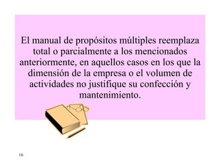 El manual de propósitos múltiples reemplaza total o parcialmente a los mencionados anteriormente, en aquellos casos en los que la dimensión de la empresa o el volumen de actividades no justifique su confección y mantenimiento. 16 