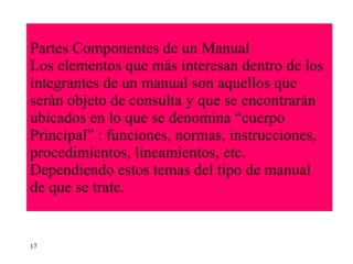 Partes Componentes de un Manual Los elementos que más interesan dentro de los integrantes de un manual son aquellos que serán objeto de consulta y que se encontrarán ubicados en lo que se denomina “cuerpo Principal” : funciones, normas, instrucciones, procedimientos, lineamientos, etc. Dependiendo estos temas del tipo de manual de que se trate. 17 