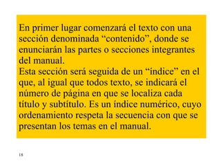 En primer lugar comenzará el texto con una sección denominada “contenido”, donde se enunciarán las partes o secciones integrantes del manual. Esta sección será seguida de un “índice” en el que, al igual que todos texto, se indicará el número de página en que se localiza cada título y subtítulo. Es un índice numérico, cuyo ordenamiento respeta la secuencia con que se presentan los temas en el manual.  18 