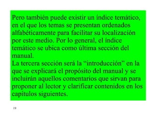Pero también puede existir un índice temático, en el que los temas se presentan ordenados alfabéticamente para facilitar su localización  por este medio. Por lo general, el índice temático se ubica como última sección del manual.  La tercera sección será la “introducción” en la que se explicará el propósito del manual y se incluirán aquellos comentarios que sirvan para proponer al lector y clarificar contenidos en los capítulos siguientes. 19 