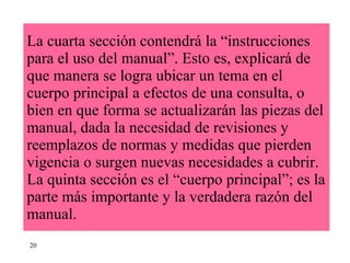 La cuarta sección contendrá la “instrucciones  para el uso del manual”. Esto es, explicará de que manera se logra ubicar un tema en el cuerpo principal a efectos de una consulta, o bien en que forma se actualizarán las piezas del manual, dada la necesidad de revisiones y reemplazos de normas y medidas que pierden vigencia o surgen nuevas necesidades a cubrir. La quinta sección es el “cuerpo principal”; es la parte más importante y la verdadera razón del manual.  20 