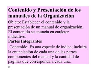 Contenido y Presentación de los manuales de la Organización Objeto: Establecer   el contenido y la presentación de un manual de organización. El contenido se enuncia en carácter indicativo. Partes Integrantes   Contenido: Es una especie de índice; incluirá la enunciación de cada una de las partes componentes del manual y la cantidad de páginas que corresponda a cada una.  23 